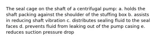 The seal cage on the shaft of a centrifugal pump: a. holds the shaft packing against the shoulder of the stuffing box b. assists in reducing shaft vibration c. distributes sealing fluid to the seal faces d. prevents fluid from leaking out of the pump casing e. reduces suction pressure drop