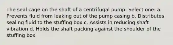 The seal cage on the shaft of a centrifugal pump: Select one: a. Prevents fluid from leaking out of the pump casing b. Distributes sealing fluid to the stuffing box c. Assists in reducing shaft vibration d. Holds the shaft packing against the shoulder of the stuffing box