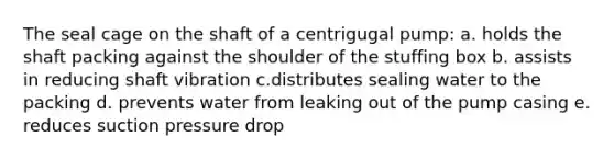 The seal cage on the shaft of a centrigugal pump: a. holds the shaft packing against the shoulder of the stuffing box b. assists in reducing shaft vibration c.distributes sealing water to the packing d. prevents water from leaking out of the pump casing e. reduces suction pressure drop