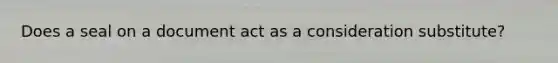 Does a seal on a document act as a consideration substitute?