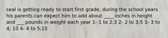 seal is getting ready to start first grade, during the school years his parents can expect him to add about ____ inches in height and ___ pounds in weight each year 1- 1 to 2;3 2- 2 to 3;5 3- 3 to 4; 10 4- 4 to 5;15