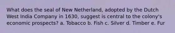 What does the seal of New Netherland, adopted by the Dutch West India Company in 1630, suggest is central to the colony's economic prospects? a. Tobacco b. Fish c. Silver d. Timber e. Fur