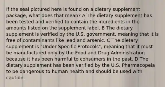 If the seal pictured here is found on a dietary supplement package, what does that mean? A The dietary supplement has been tested and verified to contain the ingredients in the amounts listed on the supplement label. B The dietary supplement is verified by the U.S. government, meaning that it is free of contaminants like lead and arsenic. C The dietary supplement is "Under Specific Protocols", meaning that it must be manufactured only by the Food and Drug Administration because it has been harmful to consumers in the past. D The dietary supplement has been verified by the U.S. Pharmacopeia to be dangerous to human health and should be used with caution.