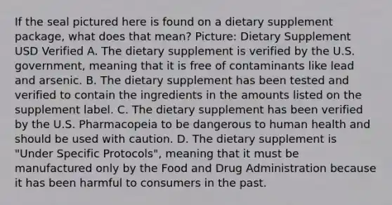 If the seal pictured here is found on a dietary supplement package, what does that mean? Picture: Dietary Supplement USD Verified A. The dietary supplement is verified by the U.S. government, meaning that it is free of contaminants like lead and arsenic. B. The dietary supplement has been tested and verified to contain the ingredients in the amounts listed on the supplement label. C. The dietary supplement has been verified by the U.S. Pharmacopeia to be dangerous to human health and should be used with caution. D. The dietary supplement is "Under Specific Protocols", meaning that it must be manufactured only by the Food and Drug Administration because it has been harmful to consumers in the past.