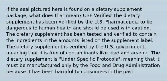 If the seal pictured here is found on a dietary supplement package, what does that mean? USP Verified The dietary supplement has been verified by the U.S. Pharmacopeia to be dangerous to human health and should be used with caution. The dietary supplement has been tested and verified to contain the ingredients in the amounts listed on the supplement label. The dietary supplement is verified by the U.S. government, meaning that it is free of contaminants like lead and arsenic. The dietary supplement is "Under Specific Protocols", meaning that it must be manufactured only by the Food and Drug Administration because it has been harmful to consumers in the past.