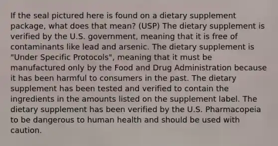 If the seal pictured here is found on a dietary supplement package, what does that mean? (USP) The dietary supplement is verified by the U.S. government, meaning that it is free of contaminants like lead and arsenic. The dietary supplement is "Under Specific Protocols", meaning that it must be manufactured only by the Food and Drug Administration because it has been harmful to consumers in the past. The dietary supplement has been tested and verified to contain the ingredients in the amounts listed on the supplement label. The dietary supplement has been verified by the U.S. Pharmacopeia to be dangerous to human health and should be used with caution.