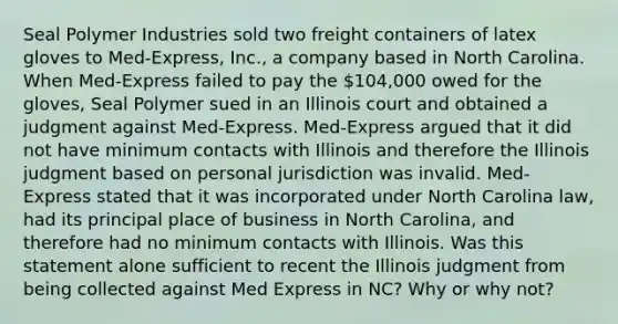 Seal Polymer Industries sold two freight containers of latex gloves to Med-Express, Inc., a company based in North Carolina. When Med-Express failed to pay the 104,000 owed for the gloves, Seal Polymer sued in an Illinois court and obtained a judgment against Med-Express. Med-Express argued that it did not have minimum contacts with Illinois and therefore the Illinois judgment based on personal jurisdiction was invalid. Med-Express stated that it was incorporated under North Carolina law, had its principal place of business in North Carolina, and therefore had no minimum contacts with Illinois. Was this statement alone sufficient to recent the Illinois judgment from being collected against Med Express in NC? Why or why not?