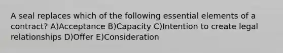 A seal replaces which of the following essential elements of a contract? A)Acceptance B)Capacity C)Intention to create legal relationships D)Offer E)Consideration