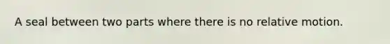 A seal between two parts where there is no relative motion.