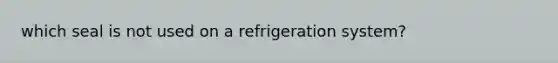 which seal is not used on a refrigeration system?