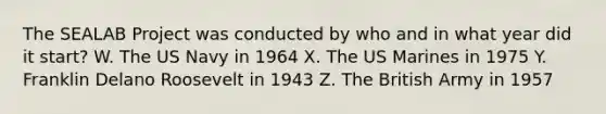 The SEALAB Project was conducted by who and in what year did it start? W. The US Navy in 1964 X. The US Marines in 1975 Y. Franklin Delano Roosevelt in 1943 Z. The British Army in 1957