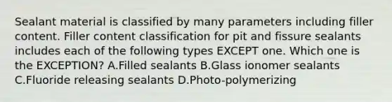 Sealant material is classified by many parameters including filler content. Filler content classification for pit and fissure sealants includes each of the following types EXCEPT one. Which one is the EXCEPTION? A.Filled sealants B.Glass ionomer sealants C.Fluoride releasing sealants D.Photo-polymerizing