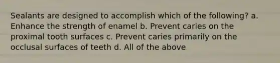 Sealants are designed to accomplish which of the following? a. Enhance the strength of enamel b. Prevent caries on the proximal tooth surfaces c. Prevent caries primarily on the occlusal surfaces of teeth d. All of the above