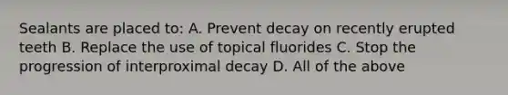 Sealants are placed to: A. Prevent decay on recently erupted teeth B. Replace the use of topical fluorides C. Stop the progression of interproximal decay D. All of the above