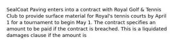 SealCoat Paving enters into a contract with Royal Golf & Tennis Club to provide surface material for Royal's tennis courts by April 1 for a tournament to begin May 1. The contract specifies an amount to be paid if the contract is breached. This is a liquidated damages clause if the amount is