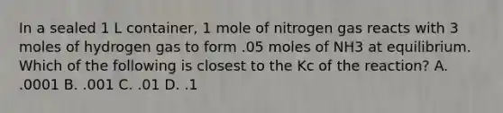 In a sealed 1 L container, 1 mole of nitrogen gas reacts with 3 moles of hydrogen gas to form .05 moles of NH3 at equilibrium. Which of the following is closest to the Kc of the reaction? A. .0001 B. .001 C. .01 D. .1