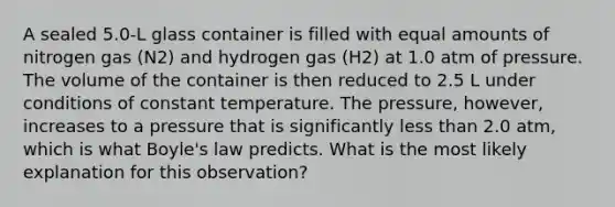 A sealed 5.0-L glass container is filled with equal amounts of nitrogen gas (N2) and hydrogen gas (H2) at 1.0 atm of pressure. The volume of the container is then reduced to 2.5 L under conditions of constant temperature. The pressure, however, increases to a pressure that is significantly less than 2.0 atm, which is what Boyle's law predicts. What is the most likely explanation for this observation?