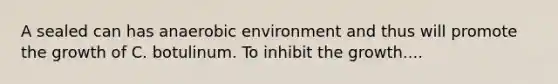 A sealed can has anaerobic environment and thus will promote the growth of C. botulinum. To inhibit the growth....