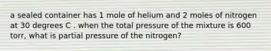 a sealed container has 1 mole of helium and 2 moles of nitrogen at 30 degrees C . when the total pressure of the mixture is 600 torr, what is partial pressure of the nitrogen?