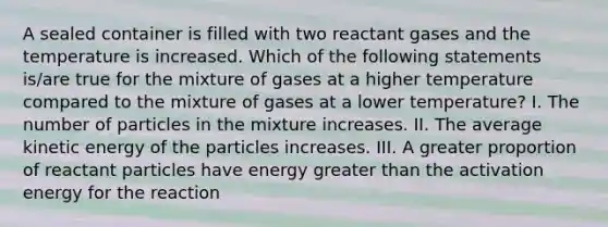 A sealed container is filled with two reactant gases and the temperature is increased. Which of the following statements is/are true for the mixture of gases at a higher temperature compared to the mixture of gases at a lower temperature? I. The number of particles in the mixture increases. II. The average kinetic energy of the particles increases. III. A greater proportion of reactant particles have energy greater than the activation energy for the reaction