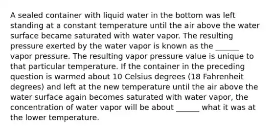 A sealed container with liquid water in the bottom was left standing at a constant temperature until the air above the water surface became saturated with water vapor. The resulting pressure exerted by the water vapor is known as the ______ vapor pressure. The resulting vapor pressure value is unique to that particular temperature. If the container in the preceding question is warmed about 10 Celsius degrees (18 Fahrenheit degrees) and left at the new temperature until the air above the water surface again becomes saturated with water vapor, the concentration of water vapor will be about ______ what it was at the lower temperature.