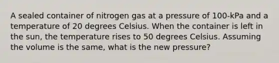 A sealed container of nitrogen gas at a pressure of 100-kPa and a temperature of 20 degrees Celsius. When the container is left in the sun, the temperature rises to 50 degrees Celsius. Assuming the volume is the same, what is the new pressure?