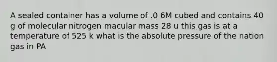 A sealed container has a volume of .0 6M cubed and contains 40 g of molecular nitrogen macular mass 28 u this gas is at a temperature of 525 k what is the absolute pressure of the nation gas in PA