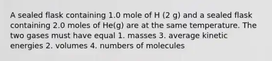 A sealed flask containing 1.0 mole of H (2 g) and a sealed flask containing 2.0 moles of He(g) are at the same temperature. The two gases must have equal 1. masses 3. average kinetic energies 2. volumes 4. numbers of molecules