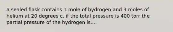 a sealed flask contains 1 mole of hydrogen and 3 moles of helium at 20 degrees c. if the total pressure is 400 torr the partial pressure of the hydrogen is....