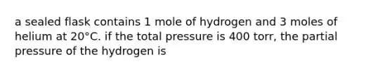 a sealed flask contains 1 mole of hydrogen and 3 moles of helium at 20°C. if the total pressure is 400 torr, the partial pressure of the hydrogen is