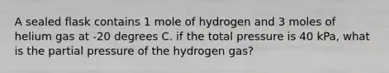 A sealed flask contains 1 mole of hydrogen and 3 moles of helium gas at -20 degrees C. if the total pressure is 40 kPa, what is the partial pressure of the hydrogen gas?