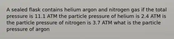 A sealed flask contains helium argon and nitrogen gas if the total pressure is 11.1 ATM the particle pressure of helium is 2.4 ATM is the particle pressure of nitrogen is 3.7 ATM what is the particle pressure of argon