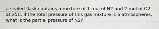 a sealed flask contains a mixture of 1 mol of N2 and 2 mol of O2 at 25C. if the total pressure of this gas mixture is 6 atmospheres, what is the partial pressure of N2?