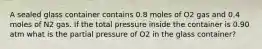 A sealed glass container contains 0.8 moles of O2 gas and 0.4 moles of N2 gas. If the total pressure inside the container is 0.90 atm what is the partial pressure of O2 in the glass container?