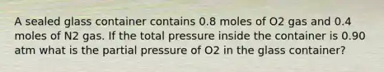 A sealed glass container contains 0.8 moles of O2 gas and 0.4 moles of N2 gas. If the total pressure inside the container is 0.90 atm what is the partial pressure of O2 in the glass container?