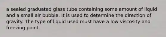 a sealed graduated glass tube containing some amount of liquid and a small air bubble. It is used to determine the direction of gravity. The type of liquid used must have a low viscosity and freezing point.