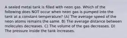 A sealed metal tank is filled with neon gas. Which of the following does NOT occur when neon gas is pumped into the tank at a constant temperature? (A) The average speed of the neon atoms remains the same. B) The average distance between molecules decreases. C) The volume of the gas decreases. D) The pressure inside the tank increases.