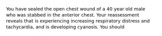 You have sealed the open chest wound of a 40 year old male who was stabbed in the anterior chest. Your reassessment reveals that is experiencing increasing respiratory distress and tachycardia, and is developing cyanosis. You should