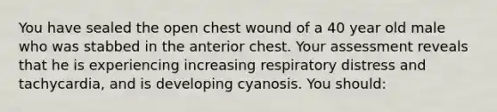 You have sealed the open chest wound of a 40 year old male who was stabbed in the anterior chest. Your assessment reveals that he is experiencing increasing respiratory distress and tachycardia, and is developing cyanosis. You should: