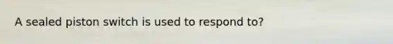 A sealed piston switch is used to respond to?