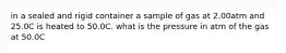 in a sealed and rigid container a sample of gas at 2.00atm and 25.0C is heated to 50.0C. what is the pressure in atm of the gas at 50.0C