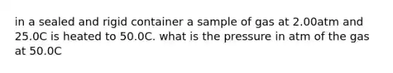 in a sealed and rigid container a sample of gas at 2.00atm and 25.0C is heated to 50.0C. what is the pressure in atm of the gas at 50.0C