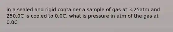 in a sealed and rigid container a sample of gas at 3.25atm and 250.0C is cooled to 0.0C. what is pressure in atm of the gas at 0.0C