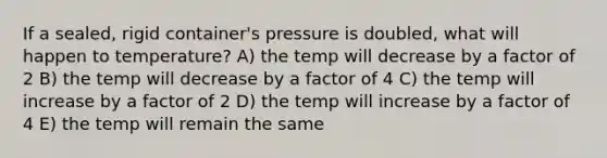 If a sealed, rigid container's pressure is doubled, what will happen to temperature? A) the temp will decrease by a factor of 2 B) the temp will decrease by a factor of 4 C) the temp will increase by a factor of 2 D) the temp will increase by a factor of 4 E) the temp will remain the same