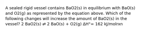 A sealed rigid vessel contains BaO2(s) in equilibrium with BaO(s) and O2(g) as represented by the equation above. Which of the following changes will increase the amount of BaO2(s) in the vessel? 2 BaO2(s) ⇄ 2 BaO(s) + O2(g) ΔH°= 162 kJ/molrxn