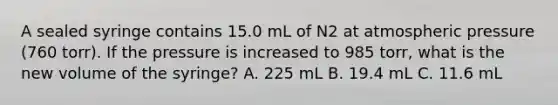 A sealed syringe contains 15.0 mL of N2 at atmospheric pressure (760 torr). If the pressure is increased to 985 torr, what is the new volume of the syringe? A. 225 mL B. 19.4 mL C. 11.6 mL