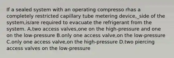 If a sealed system with an operating compresso rhas a completely restricted capillary tube metering device,_side of the system,is/are required to evacuate the refrigerant from the system. A.two access valves,one on the high-pressure and one on the low-pressure B.only one access valve,on the low-pressure C.only one access valve,on the high-pressure D.two piercing access valves on the low-pressure