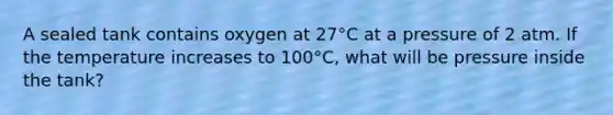 A sealed tank contains oxygen at 27°C at a pressure of 2 atm. If the temperature increases to 100°C, what will be pressure inside the tank?