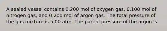 A sealed vessel contains 0.200 mol of oxygen gas, 0.100 mol of nitrogen gas, and 0.200 mol of argon gas. The total pressure of the gas mixture is 5.00 atm. The partial pressure of the argon is