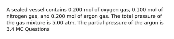 A sealed vessel contains 0.200 mol of oxygen gas, 0.100 mol of nitrogen gas, and 0.200 mol of argon gas. The total pressure of the gas mixture is 5.00 atm. The partial pressure of the argon is 3.4 MC Questions